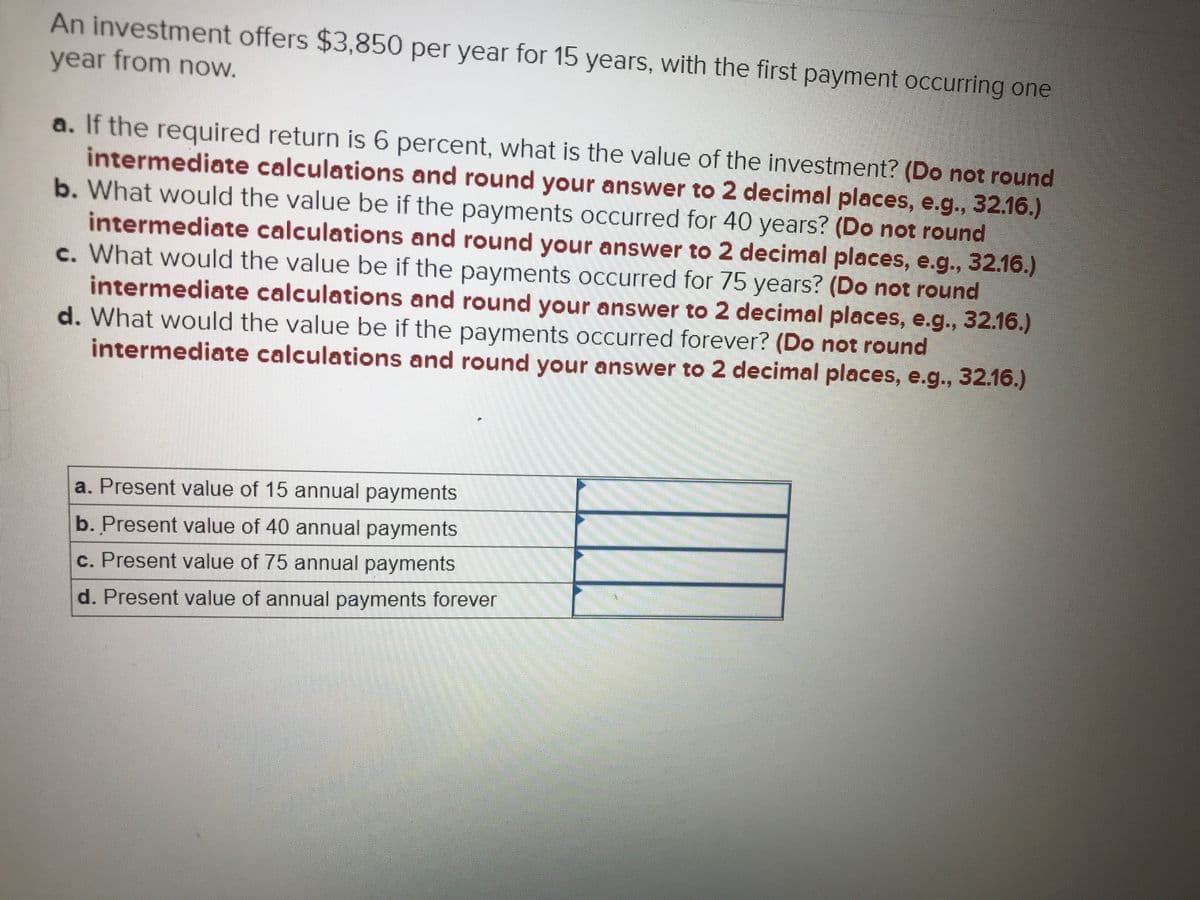 **Investment Valuation Problem**

An investment offers $3,850 per year for 15 years, with the first payment occurring one year from now.

### Questions and Calculations:

**a.** If the required return is 6 percent, what is the value of the investment? *(Do not round intermediate calculations and round your answer to 2 decimal places, e.g., 32.16.)*

**b.** What would the value be if the payments occurred for 40 years? *(Do not round intermediate calculations and round your answer to 2 decimal places, e.g., 32.16.)*

**c.** What would the value be if the payments occurred for 75 years? *(Do not round intermediate calculations and round your answer to 2 decimal places, e.g., 32.16.)*

**d.** What would the value be if the payments occurred forever? *(Do not round intermediate calculations and round your answer to 2 decimal places, e.g., 32.16.)*

### Summary of Present Values

| **a.** Present value of 15 annual payments |                           |
|--------------------------------------------|---------------------------|
| **b.** Present value of 40 annual payments |                           |
| **c.** Present value of 75 annual payments |                           |
| **d.** Present value of annual payments forever |                     |

**Explanatory Note on Present Values**

The present value (PV) calculations are essential to determine what a series of future payments is worth in today's terms, considering a specific rate of return (interest rate). In this particular problem, the cash flows ($3,850 per year) and the number of payments (15 years, 40 years, 75 years, and perpetuity) are given, making it a practical exercise for understanding financial valuation. The discount rate (6%) is used to compute these present values. 

Note: When solving present value problems, accuracy is crucial; hence, intermediate calculations should not be rounded until the final step to ensure precision.