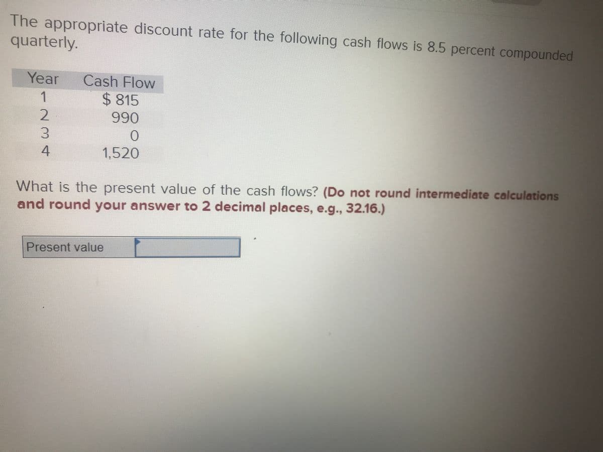 The appropriate discount rate for the following cash flows is 8.5 percent compounded
quarterly.
Year
Cash Flow
1
2815
990
1,520
What is the present value of the cash flows? (Do not round intermediate calculations
and round your answer to 2 decimal places, e.g., 32.16.)
Present value
234
