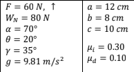 F = 60 N, 1
a = 12 cm
WN = 80 N
b = 8 cm
a = 70°
e = 20°
y = 35°
g = 9.81 m/s²
c = 10 cm
Hi = 0.30
Ha = 0.10
