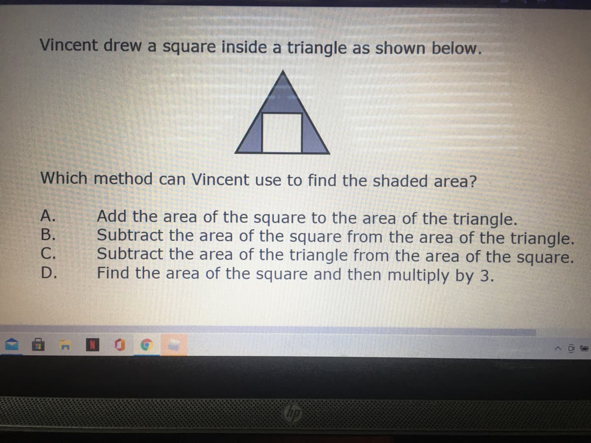 Vincent drew a square inside a triangle as shown below.
Which method can Vincent use to find the shaded area?
Add the area of the square to the area of the triangle.
Subtract the area of the square from the area of the triangle.
Subtract the area of the triangle from the area of the square.
Find the area of the square and then multiply by 3.
А.
В.
С.
D.
