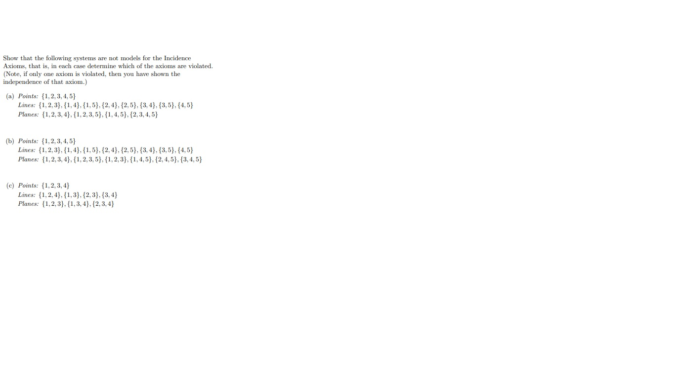 Show that the following systems are not models for the Incidence
Axioms, that is, in each case determine which of the axioms are violated.
(Note, if only one axiom is violated, then you have shown the
independence of that axiom.)
(a) Points: {1,2, 3, 4, 5}
Lines: {1,2, 3}, {1, 4}, {1,5}, {2, 4}, {2, 5}, {3, 4}, {3,5}, {4,5}
Planes: {1,2,3, 4}, {1,2, 3, 5}, {1, 4, 5}, {2, 3, 4, 5}
(b) Points: {1,2, 3, 4, 5}
Lines: {1,2, 3}, {1, 4}, {1, 5}, {2, 4}, {2, 5}, {3, 4}, {3,5}, {4,5}
Planes: {1,2, 3, 4}, {1, 2, 3, 5}, {1, 2, 3}, {1,4,5}, {2, 4, 5}, {3, 4, 5}
(c) Points: {1,2, 3, 4}
Lines: {1,2, 4}, {1, 3}, {2, 3}, {3, 4}
Planes: {1,2, 3}, {1,3, 4}, {2,3, 4}
