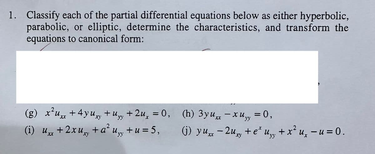 1. Classify each of the partial differential equations below as either hyperbolic,
parabolic, or elliptic, determine the characteristics, and transform the
equations to canonical form:
(g) x²uxx+4yu+u+2u, = 0,
(i) uxx + 2xu + a²u+u = 5,
Ux
xy
(h) 3yux-xu = 0,
хи
yy
-
(j) yux-2u + e*u, + x² u₂ − u = 0.
xy