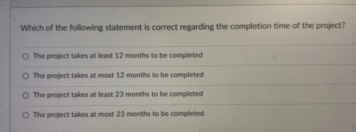 **Understanding Project Completion Times**

In the context of project management, assessing the estimated duration for project completion is crucial. Consider the following multiple-choice question which evaluates the understanding of project timelines:

**Question:**
Which of the following statements is correct regarding the completion time of the project?

1. ☐ The project takes at least 12 months to be completed.
2. ☐ The project takes at most 12 months to be completed.
3. ☐ The project takes at least 23 months to be completed.
4. ☐ The project takes at most 23 months to be completed.

**Explanation:**
This question is designed to test the understanding of project duration and constraints. Each option presents a different possible understanding of the timeline required to complete the project. Here’s a breakdown of what each statement implies:

- **Option 1:** "The project takes at least 12 months to be completed." This means the shortest possible duration for completing the project is 12 months; it could take longer.
  
- **Option 2:** "The project takes at most 12 months to be completed." This means the longest possible duration for the project is 12 months; it could be completed in a shorter period.
  
- **Option 3:** "The project takes at least 23 months to be completed." Here, the project would require at least 23 months to conclude; it might take longer than 23 months.
  
- **Option 4:** "The project takes at most 23 months to be completed." This indicates that the maximum time required for the project is 23 months; again, it could be completed sooner.

Analyze project timelines accurately and choose the correct statement based on precise project planning and estimation.