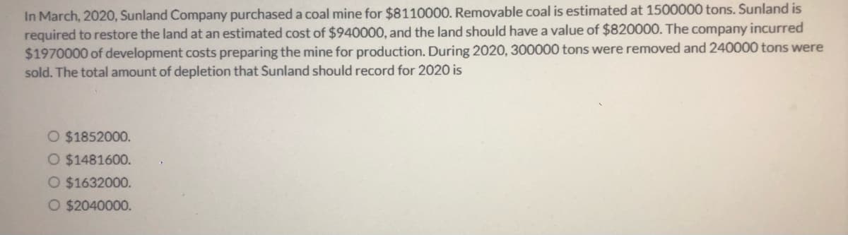 In March, 2020, Sunland Company purchased a coal mine for $8110000. Removable coal is estimated at 1500000 tons. Sunland is
required to restore the land at an estimated cost of $940000, and the land should have a value of $820000. The company incurred
$1970000 of development costs preparing the mine for production. During 2020, 300000 tons were removed and 240000 tons were
sold. The total amount of depletion that Sunland should record for 2020 is
O $1852000.
O $1481600.
O $1632000.
O $2040000.
