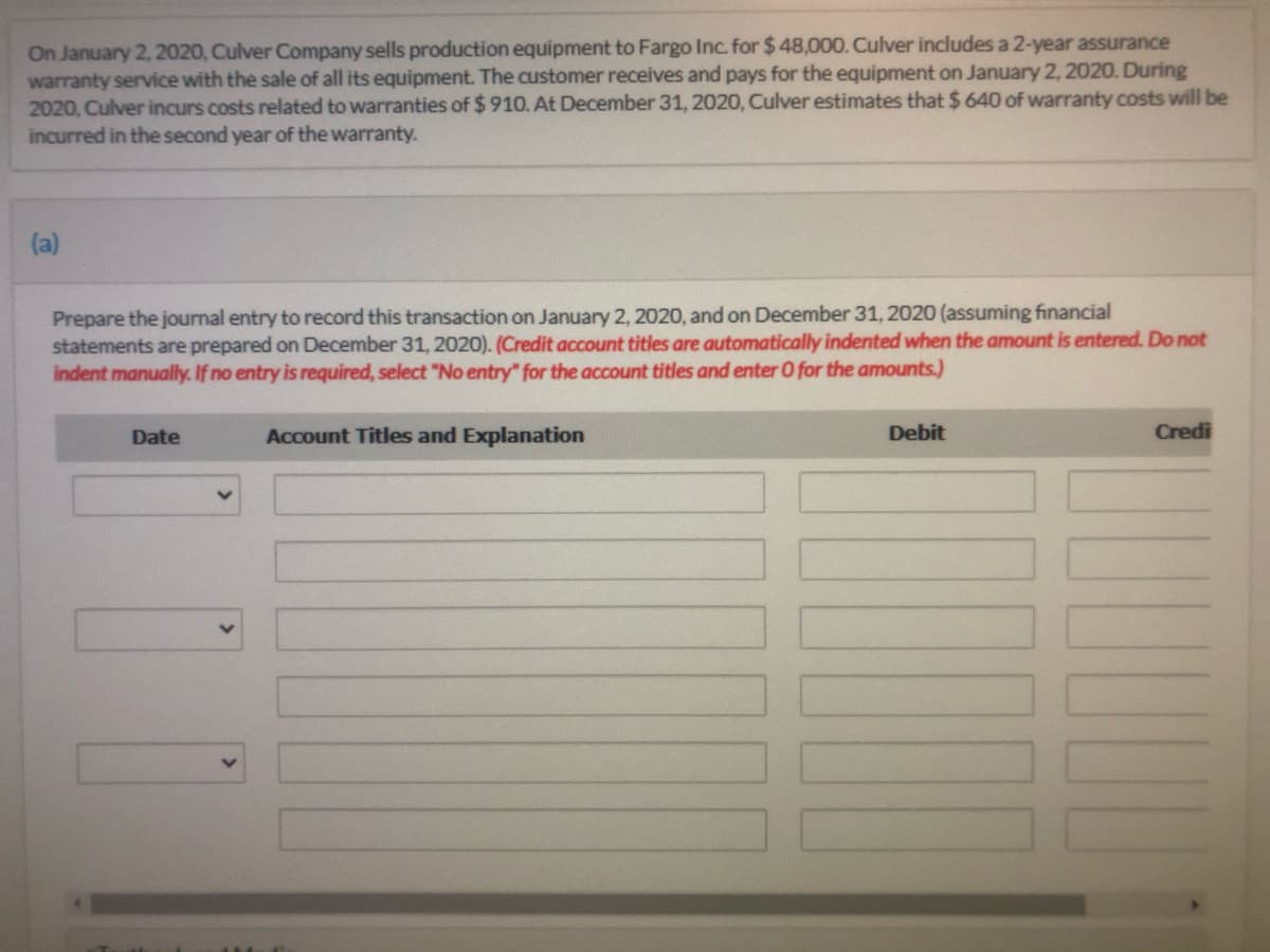 On January 2, 2020, Culver Company sells production equipment to Fargo Inc. for $ 48,000. Culver includes a 2-year assurance
warranty service with the sale of all its equipment. The customer receives and pays for the equipment on January 2, 2020. During
2020, Culver incurs costs related to warranties of $ 910. At December 31, 2020, Culver estimates that $ 640 of warranty costs will be
incurred in the second year of the warranty.
(a)
Prepare the journal entry to record this transaction on January 2, 2020, and on December 31, 2020 (assuming financial
statements are prepared on December 31, 2020). (Credit account titles are automatically indented when the amount is entered. Do not
indent manually. If no entry is required, select "No entry" for the account titles and enter O for the amounts.)
Date
Account Titles and Explanation
Debit
Credi
