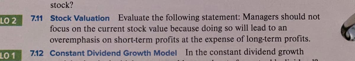 stock?
7.11 Stock Valuation Evaluate the following statement: Managers should not
focus on the current stock value because doing so will lead to an
overemphasis on short-term profits at the expense of long-term profits.
LO 2
LO 1
7.12 Constant Dividend Growth Model In the constant dividend growth
