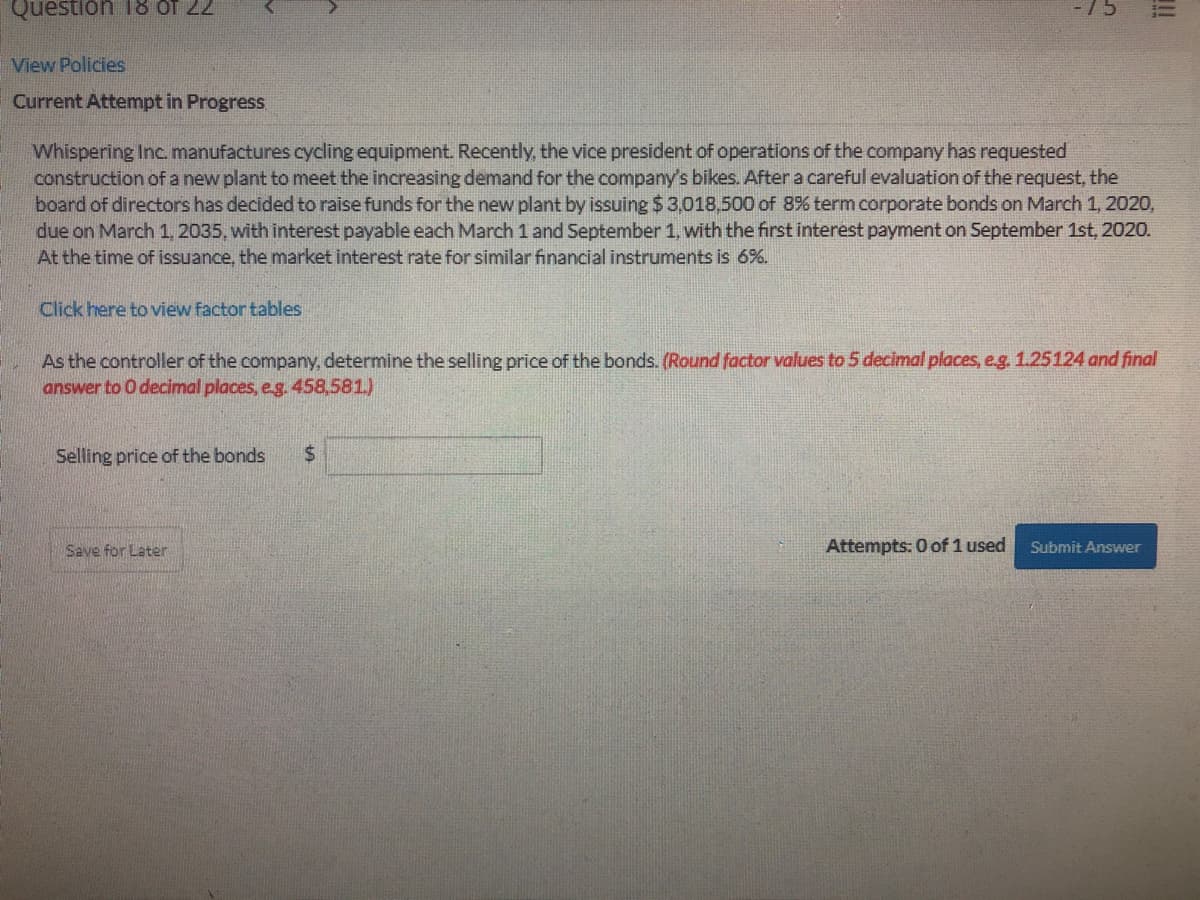 Question T8 of 22
View Policies
Current Attempt in Progress
Whispering Inc. manufactures cycling equipment. Recently, the vice president of operations of the company has requested
construction of a new plant to meet the increasing demand for the company's bikes. After a careful evaluation of the request, the
board of directors has decided to raise funds for the new plant by issuing $ 3,018,500 of 8% term corporate bonds on March 1, 2020,
due on March 1, 2035, with interest payable each March 1 and September 1, with the first interest payment on September 1st, 2020.
At the time of issuance, the market interest rate for similar financial instruments is 6%.
Click here to view factor tables
As the controller of the company, determine the selling price of the bonds. (Round factor values to 5 decimal places, eg. 1.25124 and final
answer to O decimal places, e.g. 458,581.)
Selling price of the bonds
24
Save for Later
Attempts: 0 of 1 used
Submit Answer
!!
