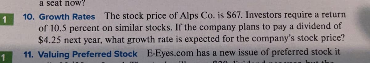 a seat now?
10. Growth Rates The stock price of Alps Co. is $67. Investors require a return
of 10.5 percent on similar stocks. If the company plans to pay a dividend of
$4.25 next year, what growth rate is expected for the company's stock price?
1
11. Valuing Preferred Stock E-Eyes.com has a new issue of preferred stock it
