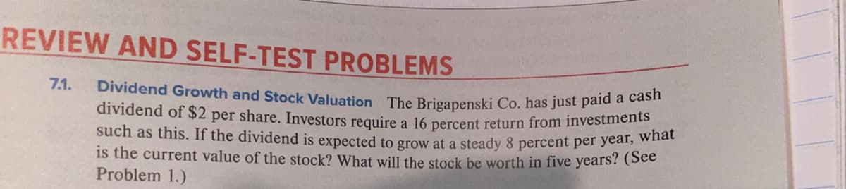 dividend of $2 per share. Investors require a 16 percent return from investments
REVIEW AND SELF-TEST PROBLEMS
7.1.
Dividend Growth and Stock Valuation The Brigapenski Co. has just paid a cab
such as this. If the dividend is expected to grow at a steady 8 percent per year, w
1s the current value of the stock? What will the stock be worth in five years? (See
Problem 1.)
