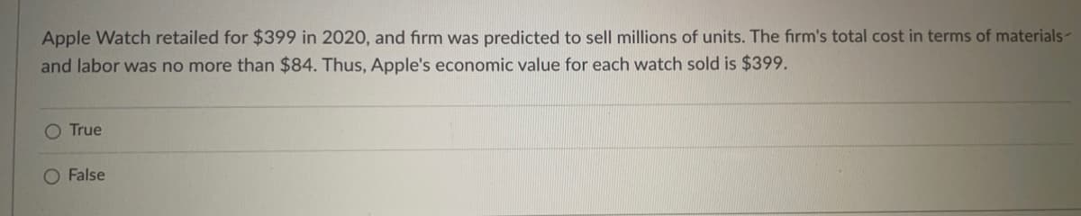 Apple Watch retailed for $399 in 2020, and firm was predicted to sell millions of units. The firm's total cost in terms of materials-
and labor was no more than $84. Thus, Apple's economic value for each watch sold is $399.
O True
O False