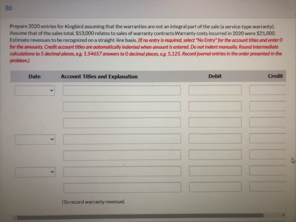 (b)
Prepare 2020 entries for Kingbird assuming that the warranties are not an integral part of the sale (a service-type warranty).
Assume that of the sales total, $53,000 relates to sales of warranty contracts.Warranty costs incurred in 2020 were $21,000.
Estimate revenues to be recognized on a straight-line basis. (If no entry is required, select "No Entry" for the account titles and enter 0
for the amounts. Credit account titles are automatically indented when amount is entered. Do not indent manually. Round intermediate
calculations to 5 decimal places, eg. 1.54657 answers to O decimal places, e.g. 5,125. Record journal entries in the order presented in the
problem.)
Date
Account Titles and Explanation
Debit
Credit
(To record warranty revenue)
