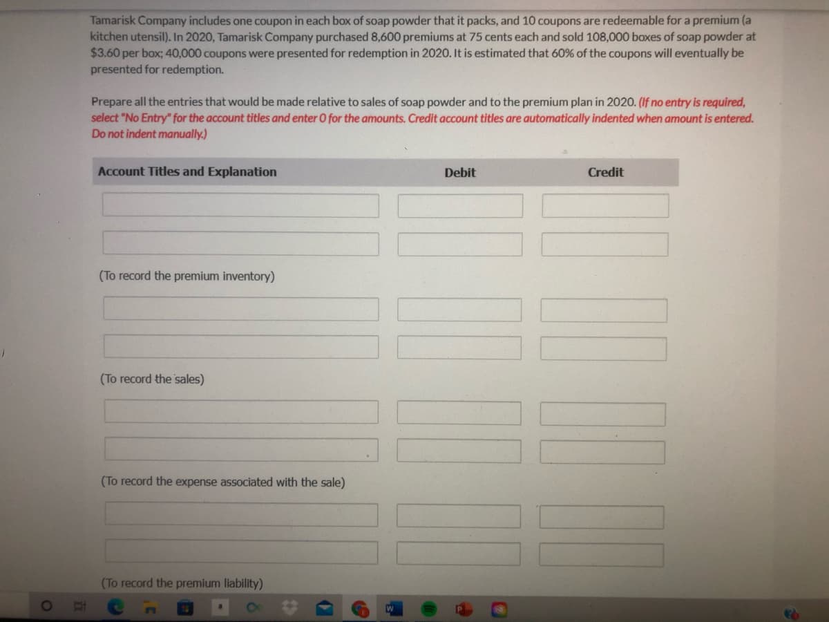 Tamarisk Company includes one coupon in each box of soap powder that it packs, and 10 coupons are redeemable for a premium (a
kitchen utensil). In 2020, Tamarisk Company purchased 8,600 premiums at 75 cents each and sold 108,000 boxes of soap powder at
$3.60 per box; 40,000 coupons were presented for redemption in 2020. It is estimated that 60% of the coupons will eventually be
presented for redemption.
Prepare all the entries that would be made relative to sales of soap powder and to the premium plan in 2020. (If no entry is required,
select "No Entry" for the account titles and enter 0 for the amounts. Credit account titles are automatically indented when amount is entered.
Do not indent manually.)
Account Titles and Explanation
Debit
Credit
(To record the premium inventory)
(To record the sales)
(To record the expense associated with the sale)
(To record the premium liability)
