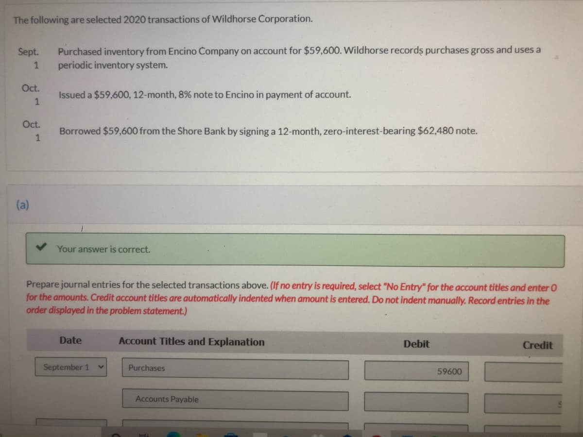 The following are selected 2020 transactions of Wildhorse Corporation.
Purchased inventory from Encino Company on account for $59,600. Wildhorse records purchases gross and uses a
periodic inventory system.
Sept.
Oct.
Issued a $59,600, 12-month, 8% note to Encino in payment of account.
1
Oct.
Borrowed $59,600 from the Shore Bank by signing a 12-month, zero-interest-bearing $62,480 note.
(a)
Your answer is correct.
Prepare journal entries for the selected transactions above. (If no entry is required, select "No Entry" for the account titles and enter 0
for the amounts. Credit account titles are automatically indented when amount is entered. Do not indent manually. Record entries in the
order displayed in the problem statement.)
Date
Account Titles and Explanation
Debit
Credit
September 1
Purchases
59600
Accounts Payable
