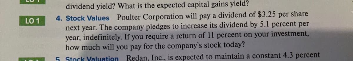 dividend yield? What is the expected capital gains yield?
per
share
4. Stock Values
Poulter Corporation will pay a dividend of $3.25
LO 1
next year. The company pledges to increase its dividend by 5.1 percent per
year, indefinitely. If you require a return of 11 percent on your investment,
how much will you pay for the company's stock today?
5. Stock Valuation
Redan, Inc., is expected to maintain a constant 4.3 percent
