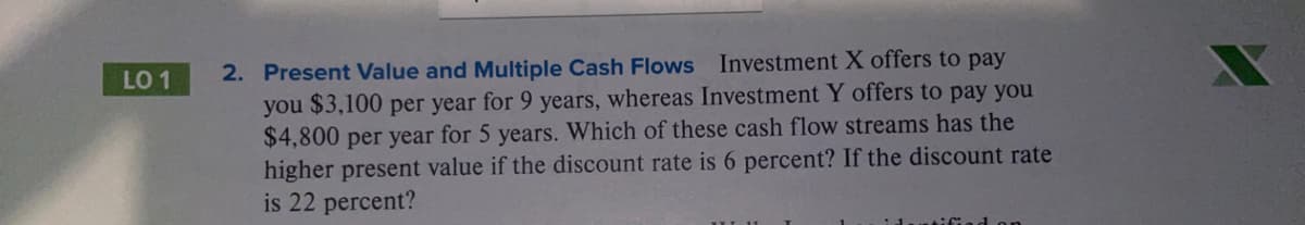 2. Present Value and Multiple Cash Flows Investment X offers to pay
you $3,100 per year for 9 years, whereas Investment Y offers to pay you
$4,800 per year for 5 years. Which of these cash flow streams has the
higher present value if the discount rate is 6 percent? If the discount rate
is 22 percent?
LO 1
