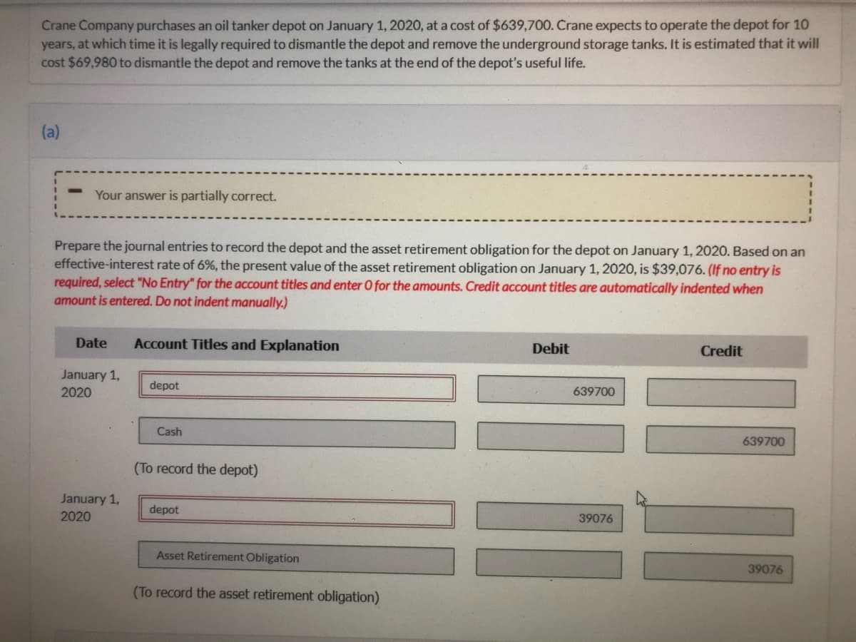 Crane Company purchases an oil tanker depot on January 1, 2020, at a cost of $639,700. Crane expects to operate the depot for 10
years, at which time it is legally required to dismantle the depot and remove the underground storage tanks. It is estimated that it will
cost $69,980 to dismantle the depot and remove the tanks at the end of the depot's useful life.
(a)
Your answer is partially correct.
Prepare the journal entries to record the depot and the asset retirement obligation for the depot on January 1, 2020. Based on an
effective-interest rate of 6%, the present value
required, select "No Entry" for the account titles and enter O for the amounts. Credit account titles are automatically indented when
amount is entered. Do not indent manually.)
the asset retirement obligation on January 1, 2020, is $39,076. (If no entry is
Date
Account Titles and Explanation
Debit
Credit
January 1,
depot
2020
639700
Cash
639700
(To record the depot)
January 1,
2020
depot
39076
Asset Retirement Obligation
39076
(To record the asset retirement obligation)
