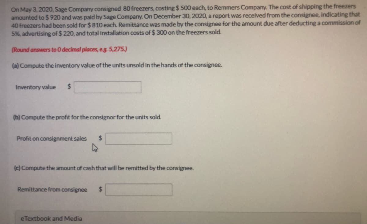 On May 3, 2020, Sage Company consigned 80 freezers, costing $ 500 each, to Remmers Company. The cost of shipping the freezers
amounted to $ 920 and was paid by Sage Compay. On December 30, 2020, a report was received from the consignee, indicating that
40 freezers had been sold for $ 810 each. Remittance was made by the consignee for the amount due after deducting a commission of
5%, advertising of $ 220, and total installation costs of $ 300 on the freezers sold.
(Round answers to0 decimal places, eg. 5,275.)
(a) Compute the inventory value of the units unsold in the hands of the consignee.
Inventory value
%24
(b) Compute the profit for the consignor for the units sold.
Profit on consignment sales
%24
(c) Compute the amount of cash that will be remitted by the consignee.
Remittance from consignee
%24
eTextbook and Media
