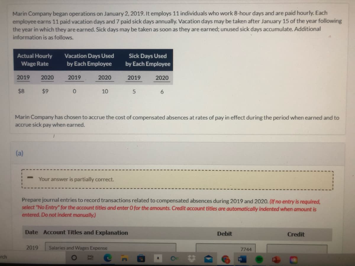 Marin Company began operations on January 2, 2019. It employs 11 individuals who work 8-hour days and are paid hourly. Each
employee earns 11 paid vacation days and 7 paid sick days annually. Vacation days may be taken after January 15 of the year following
the year in which they are earned. Sick days may be taken as soon as they are earned; unused sick days accumulate. Additional
information is as follows.
Actual Hourly
Wage Rate
Vacation Days Used
by Each Employee
Sick Days Used
by Each Employee
2019
2020
2019
2020
2019
2020
$8
$9
10
Marin Company has chosen to accrue the cost of compensated absences at rates of pay in effect during the period when earned and to
accrue sick pay when earned.
(a)
Your answer is partially correct.
Prepare journal entries to record transactions related to compensated absences during 2019 and 2020. (If no entry is required,
select "No Entry" for the account titles and enter O for the amounts. Credit account titles are automatically indented when amount is
entered. Do not indent manually.)
Date Account Titles and Explanation
Debit
Credit
2019
Salaries and Wages Expense
7744
rch
