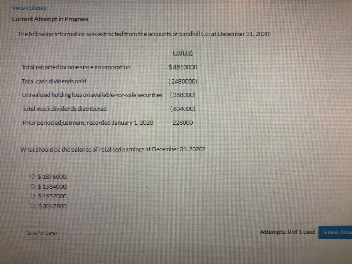 View Policies
Current Attempt in Progress
The following information was extracted from the accounts of Sandhill Co. at December 31, 2020:
CR(DR).
Total reported income since incorporation
$4810000
Total cash dividends paid
(2480000)
Unrealized holding loss on available-for-sale securities
(368000)
Total stock dividends distributed
(604000)
Prior period adjustment, recorded January 1, 2020
226000
What should be the balance of retained earnings at December 31, 2020?
O $1876000.
O $ 1584000.
O $ 1952000.
O $ 3042800.
Save for Later
Attempts: 0 of 1 used
Submit Answ
