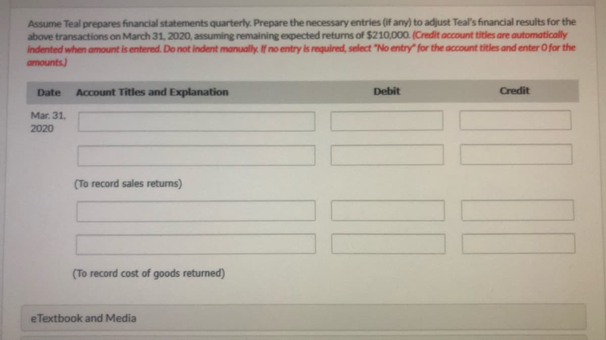 Assume Teal prepares financial statements quarterly. Prepare the necessary entries (if any) to adjust Teal's financial results for the
above transactions on March 31, 2020, assuming remaining expected returns of $210,000. (Credit account titles are automatically
indented when amount is entered. Do not indent manually. If no entry is required, select "No entry" for the account titles and enter O for the
amounts.)
Date
Account Titles and Explanation
Debit
Credit
Mar. 31,
2020
(To record sales returns)
(To record cost of goods returned)
eTextbook and Media
