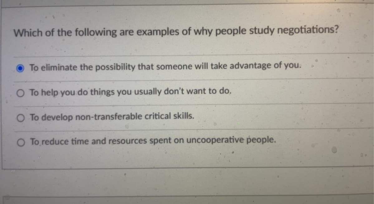 Which of the following are examples of why people study negotiations?
To eliminate the possibility that someone will take advantage of you.
O To help you do things you usually don't want to do.
O To develop non-transferable critical skills.
O To reduce time and resources spent on uncooperative people.