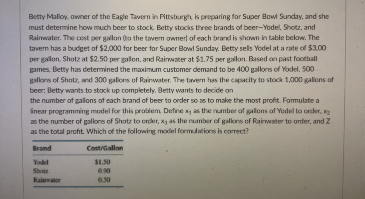 ### Optimizing Beer Stock for Super Bowl Sunday

Betty Malloy, owner of the Eagle Tavern in Pittsburgh, is preparing for Super Bowl Sunday and must determine how much beer to stock. Betty stocks three brands of beer: Yodel, Shotz, and Rainwater. The cost per gallon (to the tavern owner) of each brand is shown in the table below. The tavern has a budget of $2,000 for beer for Super Bowl Sunday. Betty sells Yodel at a rate of $3.00 per gallon, Shotz at $2.50 per gallon, and Rainwater at $1.75 per gallon. Based on past football games, Betty has determined the maximum customer demand to be 400 gallons of Yodel, 500 gallons of Shotz, and 300 gallons of Rainwater. The tavern has the capacity to stock 1,000 gallons of beer. Betty wants to stock up completely.

Betty wants to decide on the number of gallons of each brand of beer to order so as to make the most profit. Formulate a linear programming model for this problem. Define \( x_1 \) as the number of gallons of Yodel to order, \( x_2 \) as the number of gallons of Shotz to order, \( x_3 \) as the number of gallons of Rainwater to order, and \( Z \) as the total profit. Which of the following model formulations is correct?

#### Cost Table

| Brand     | Cost/Gallon |
|-----------|-------------|
| Yodel     | $1.50       |
| Shotz     | $0.90       |
| Rainwater | $0.50       |

### Problem Formulation

**Objective:** Maximize total profit \( Z \).

**Decision Variables:**

- \( x_1 \): Gallons of Yodel to order
- \( x_2 \): Gallons of Shotz to order
- \( x_3 \): Gallons of Rainwater to order

**Constraints:**

1. Budget constraint: \( 1.50x_1 + 0.90x_2 + 0.50x_3 \leq 2000 \)
2. Capacity constraint: \( x_1 + x_2 + x_3 \leq 1000 \)
3. Demand constraints:
   - \( x_1 \leq 400 \) (for Yodel)
