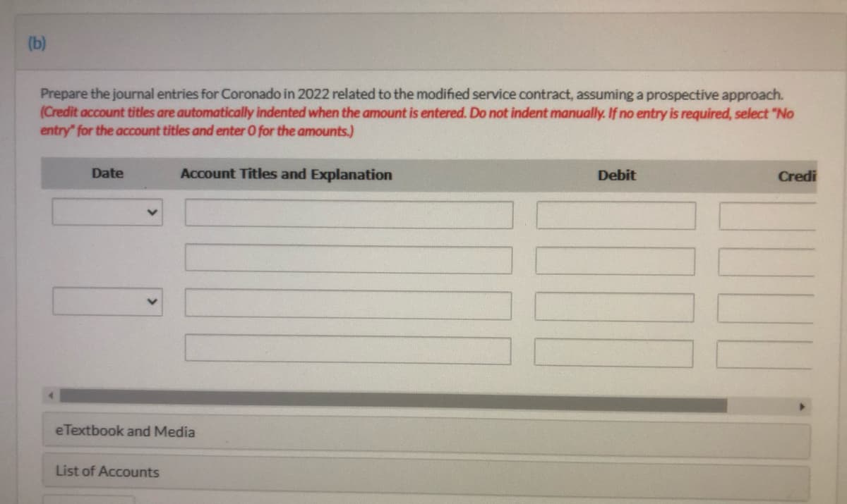 (b)
Prepare the journal entries for Coronado in 2022 related to the modified service contract, assuming a prospective approach.
(Credit account titles are automatically indented when the amount is entered. Do not indent manually. If no entry is required, select "No
entry" for the account titles and enter O for the amounts.)
Date
Account Titles and Explanation
Debit
Credi
eTextbook and Media
List of Accounts
