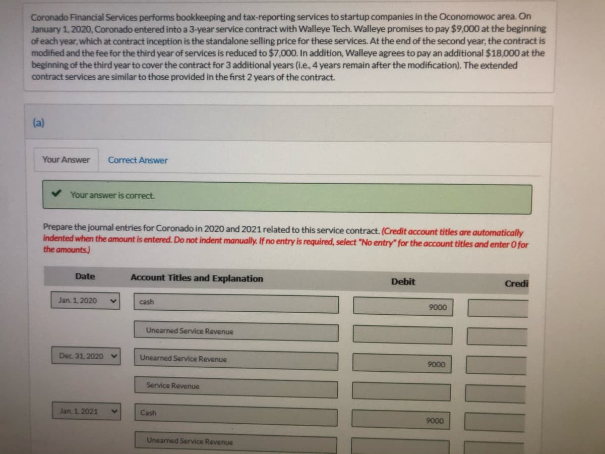 Coronado Financial Services performs bookkeeping and tax-reporting services to startup companies in the Oconomowoc area. On
January 1, 2020, Coronado entered into a 3-year service contract with Walleye Tech. Walleye promises to pay $9,000 at the beginning
of each year, which at contract inception is the standalone selling price for these services. At the end of the second year, the contract is
modified and the fee for the third year of services is reduced to $7,000. In addition, Walleye agrees to pay an additional $18,000 at the
beginning of the third year to cover the contract for 3 additional years (i.e., 4 years remain after the modification). The extended
contract services are similar to those provided in the first 2 years of the contract.
(a)
Your Answer
Correct Answer
Your answer is correct.
Prepare the journal entries for Coronado in 2020 and 2021 related to this service contract. (Credit account titles are automatically
indented when the amount is entered. Do not indent manually. If no entry is required, select "No entry for the account titles and enter 0 for
the amounts.)
Date
Account Titles and Explanation
Debit
Credi
Jan. 1, 2020
cash
9000
Unearned Service Revenue
Dec. 31, 2020
Unearned Service Revenue
9000
Service Revenue
Jan. 1, 2021
Cash
9000
Unearned Service Revenue
