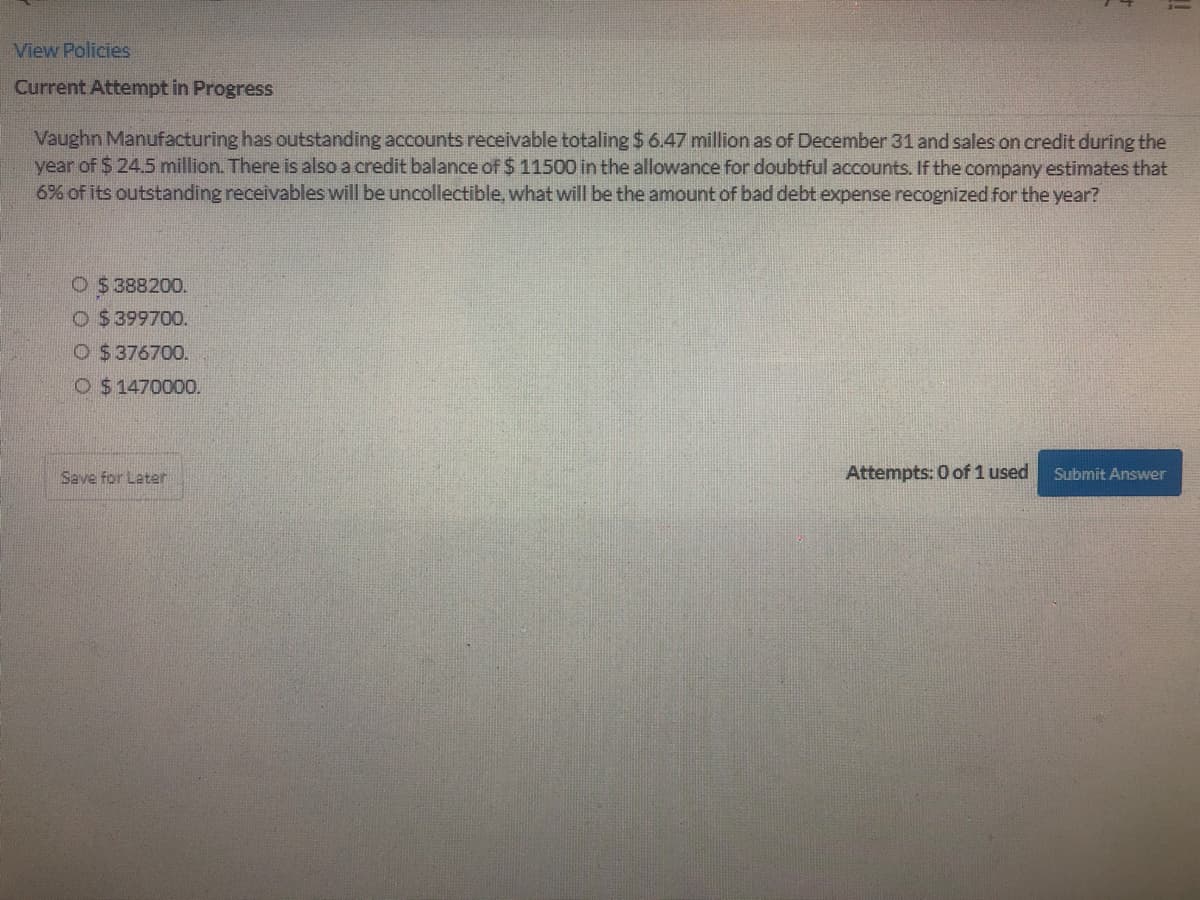 View Policies
Current Attempt in Progress
Vaughn Manufacturing has outstanding accounts receivable totaling $ 6.47 million as of December 31 and sales on credit during the
year of $ 24.5 million. There is also a credit balance of $ 11500 in the allowance for doubtful accounts. If the company estimates that
6% of its outstanding receivables will be uncollectible, what will be the amount of bad debt expense recognized for the year?
O $388200.
O $ 399700.
O $ 376700.
O $1470000.
Save for Later
Attempts: 0 of 1 used
Submit Answer
