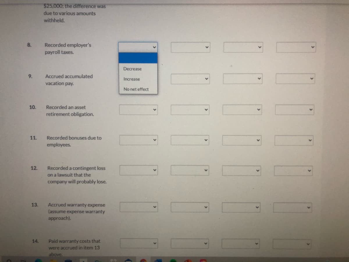 $25,000; the difference was
due to various amounts
withheld.
8.
Recorded employer's
payroll taxes.
Decrease
9.
Accrued accumulated
Increase
vacation pay.
No net effect
10.
Recorded an asset
retirement obligation.
11.
Recorded bonuses due to
employees.
12.
Recorded a contingent loss
on a lawsuit that the
company will probably lose.
13.
Accrued warranty expense
(assume expense warranty
approach).
14.
Paid warranty costs that
were accrued in item 13
above.
0000000
