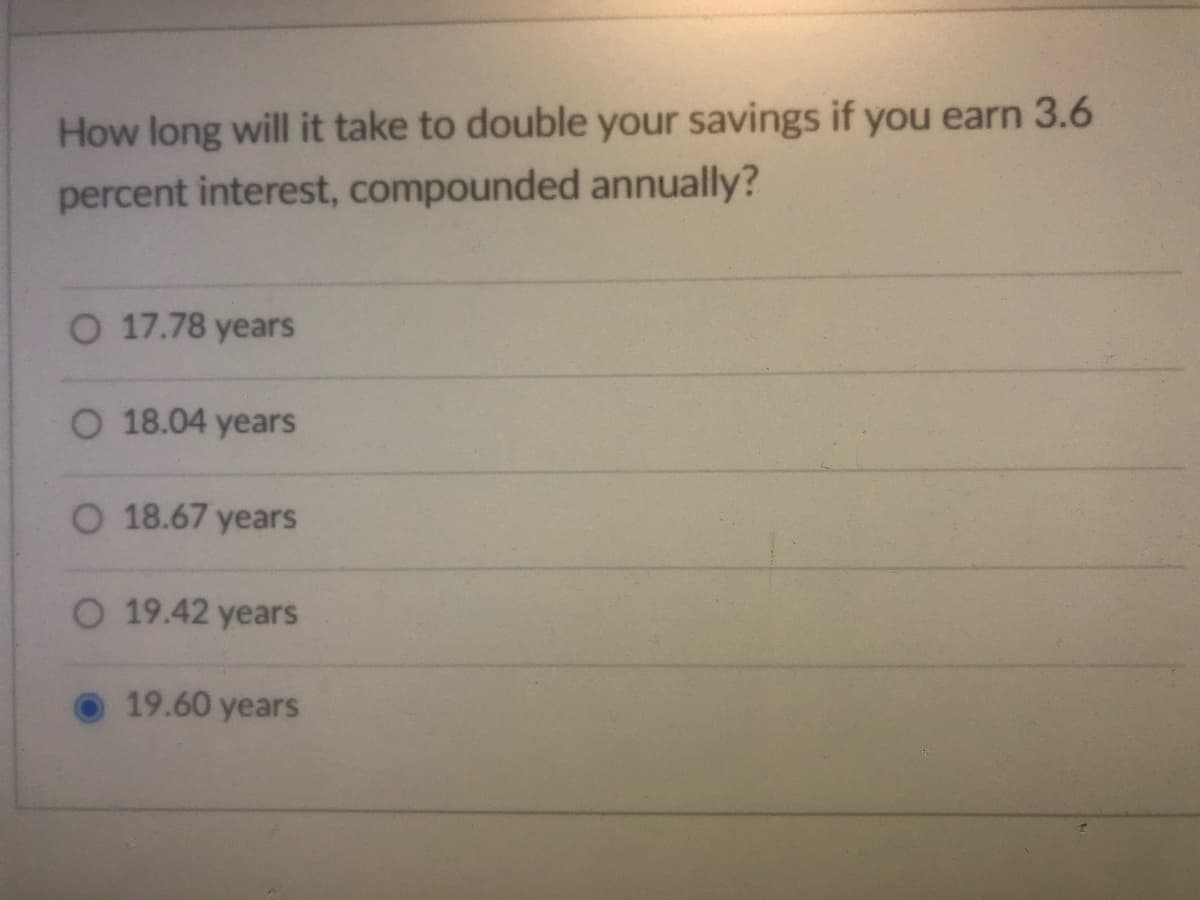 How long will it take to double your savings if you earn 3.6
percent interest, compounded annually?
O 17.78 years
O 18.04 years
O 18.67 years
O 19.42 years
19.60 years
