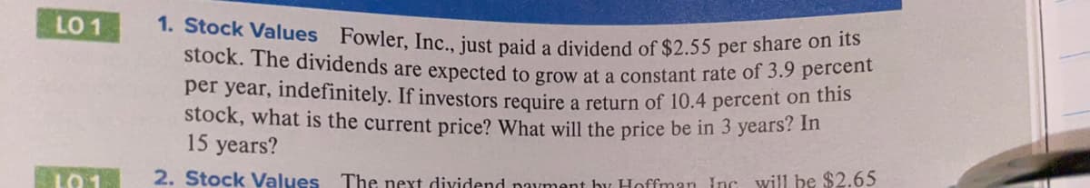 1. Stock Values Fowler, Inc., just paid a dividend of $2.55 per share on its
LO 1
stock. The dividends are expected to grow at a constant rate of 3.9 petcon
per year, indefinitely. If investors require a return of 10.4 percent on this
stock, what is the current price? What will the price be in 3 years? m
15 years?
LO 1
2. Stock Values The next dividend navment by Hoffman Inc will be $2.65
