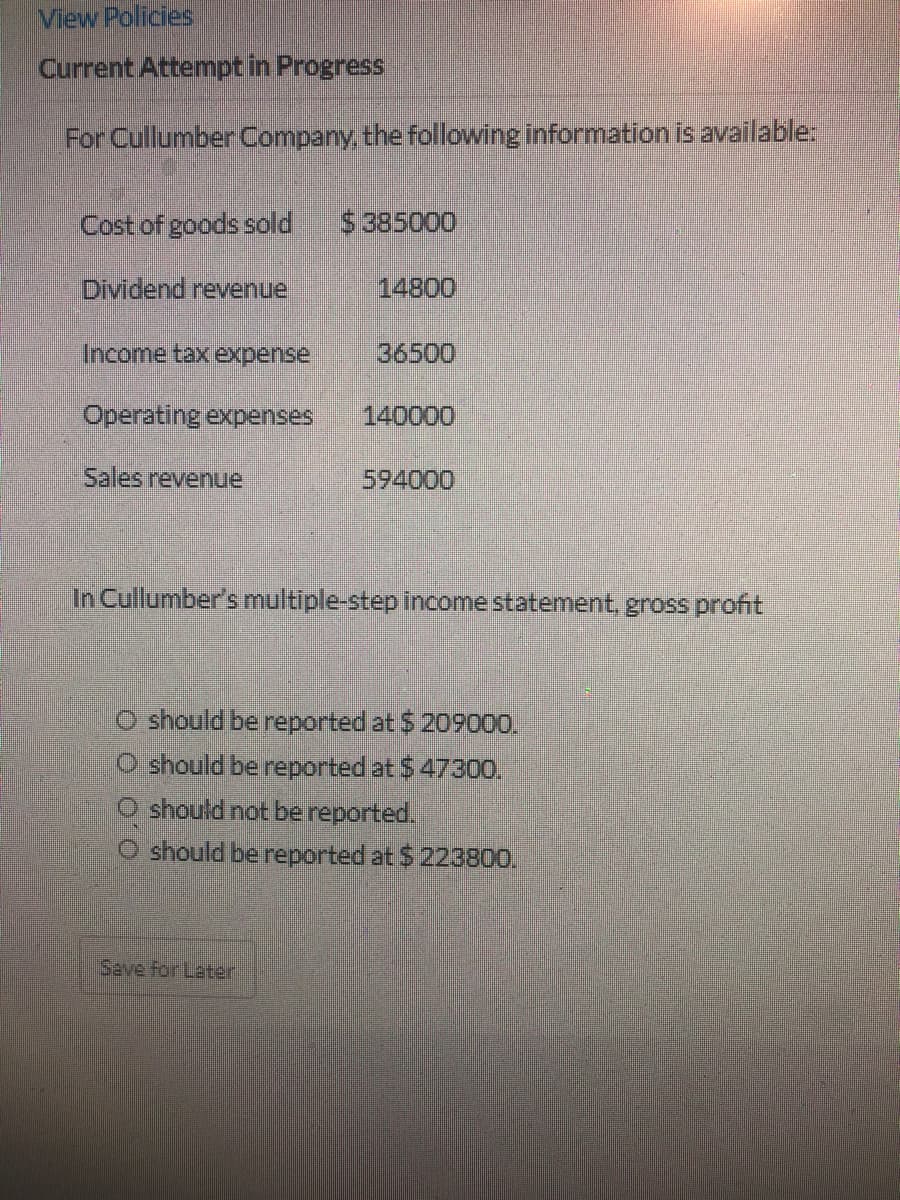 View Policies
Current Attempt in Progress
For Cullumber Company, the following information is available:
Cost of goods sold
$385000
Dividend revenue
14800
Income tax
expense
36500
Operating expenses
140000
Sales revenue
594000
In Cullumber's multīple-step income statement, gross profit
O should be reported at $209000.
O should be reported at $ 47300.
O should not be reported.
O should be reported at $223800.
Save for Later
