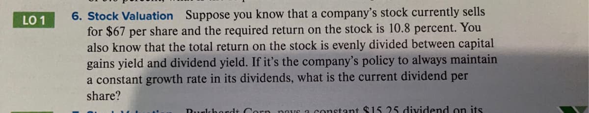 6. Stock Valuation Suppose you know that a company's stock currently sells
for $67 per share and the required return on the stock is 10.8 percent. You
also know that the total return on the stock is evenly divided between capital
gains yield and dividend yield. If it's the company's policy to always maintain
a constant growth rate in its dividends, what is the current dividend per
LO 1
share?
Rurlchordt Corn paYs a constant $15 25 dividend on its
