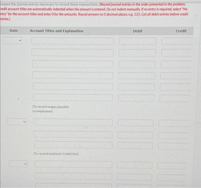 repare the journal entries necessary to record these transactions. (Record journal entries in the order presented in the problem.
redit account titles are automatically indented when the amount is entered. Do not indent manually. If no entry is required, select "No
ntry" for the account titles and enter O for the amounts. Round answers to 0 decimal places, eg. 125. List all debit entries before credit
ntries.)
Date
V
Account Titles and Explanation
(To record wages payable
to employees)
(To record employer's liabilities)
Debit
Credit