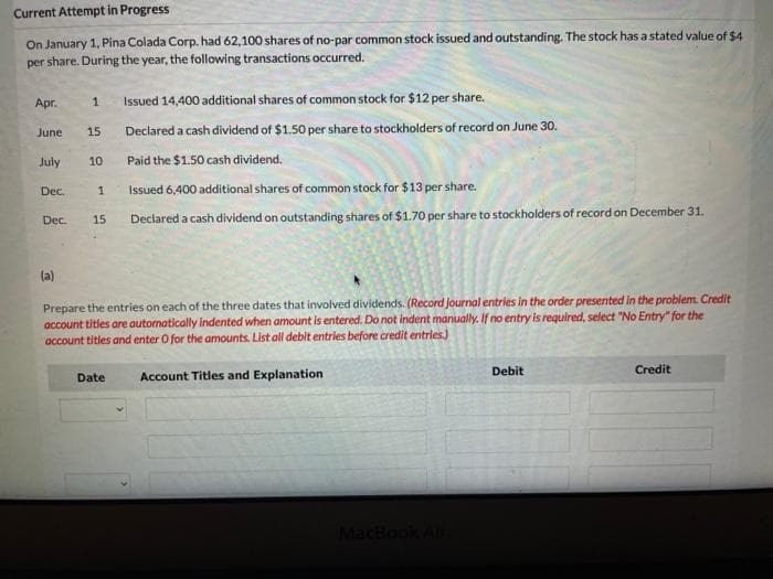Current Attempt in Progress
On January 1, Pina Colada Corp. had 62,100 shares of no-par common stock issued and outstanding. The stock has a stated value of $4
per share. During the year, the following transactions occurred.
Apr.
June
July
Dec.
1
P
15
1
Dec. 15
10
Issued 14,400 additional shares of common stock for $12 per share.
Declared a cash dividend of $1.50 per share to stockholders of record on June 30.
Paid the $1.50 cash dividend.
Issued 6,400 additional shares of common stock for $13 per share.
Declared a cash dividend on outstanding shares of $1.70 per share to stockholders of record on December 31.
Prepare the entries on each of the three dates that involved dividends. (Record journal entries in the order presented in the problem. Credit
account titles are automatically indented when amount is entered. Do not indent manually. If no entry is required, select "No Entry" for the
account tities and enter O for the amounts. List all debit entries before credit entries)
Date
Account Titles and Explanation
MacBook Air
Debit
Credit