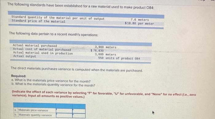 The following standards have been established for a raw material used to make product 084:
Standard quantity of the material per unit of output
Standard price of the material
The following data pertain to a recent month's operations:
Actual material purchased
Actual cost of material purchased
Actual material used in production
Actual output
3,900 meters
$76,830
a. Materials price variance
b. Materials quantity variance
7.6 meters
$18.80 per meter
3,600 meters
550 units of product 084
The direct materials purchases variance is computed when the materials are purchased.
Required:
a. What is the materials price variance for the month?
b. What is the materials quantity variance for the month?
(Indicate the effect of each variance by selecting "F" for favorable, "U" for unfavorable, and "None" for no effect (i.e., zero
variance). Input all amounts as positive values.)