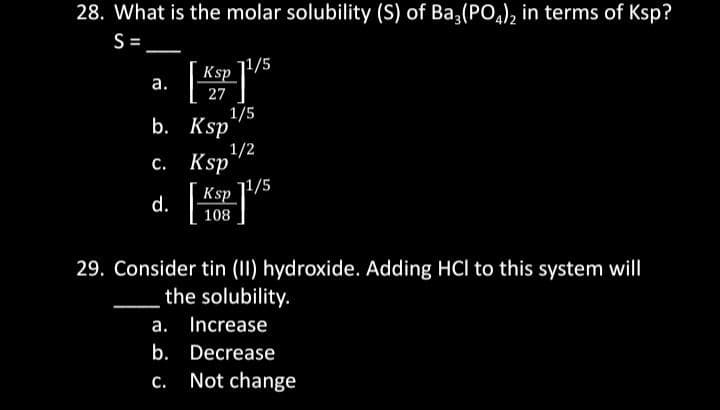 28. What is the molar solubility (S) of Ba3(PO4)2 in terms of Ksp?
S=
a.
b.
c.
Ksp
27
Ksp
Ksp
71/5
1/5
1/2
Ksp
108
71/5
29. Consider tin (II) hydroxide. Adding HCI to this system will
the solubility.
a. Increase
b.
Decrease
c. Not change