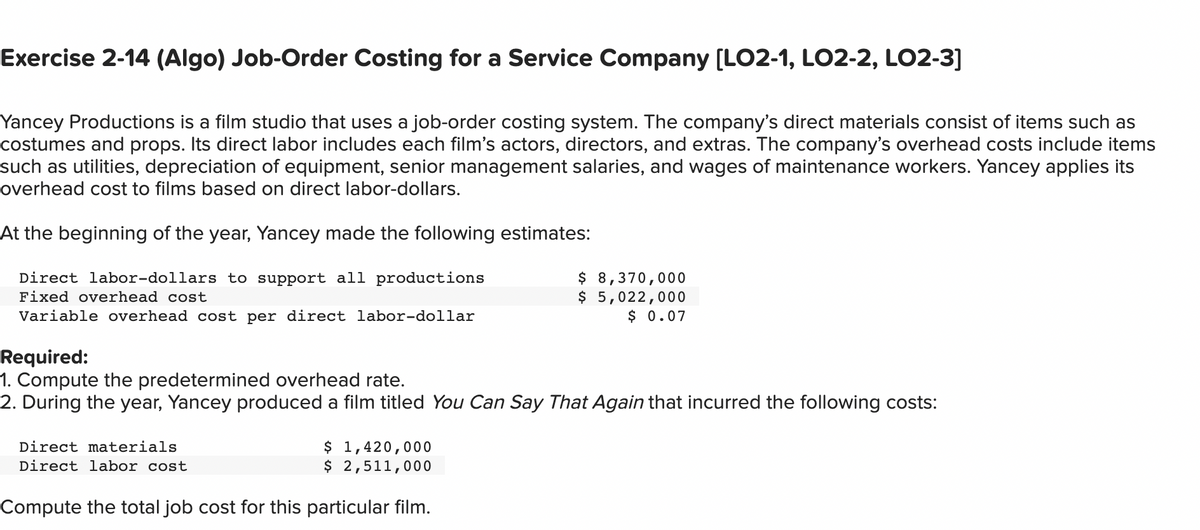 Exercise 2-14 (Algo) Job-Order Costing for a Service Company [LO2-1, LO2-2, LO2-3]
Yancey Productions is a film studio that uses a job-order costing system. The company's direct materials consist of items such as
costumes and props. Its direct labor includes each film's actors, directors, and extras. The company's overhead costs include items
such as utilities, depreciation of equipment, senior management salaries, and wages of maintenance workers. Yancey applies its
overhead cost to films based on direct labor-dollars.
At the beginning of the year, Yancey made the following estimates:
Direct labor-dollars to support all productions
Fixed overhead cost
Variable overhead cost per direct labor-dollar
Required:
1. Compute the predetermined overhead rate.
2. During the year, Yancey produced a film titled You Can Say That Again that incurred the following costs:
Direct materials
Direct labor cost
$ 1,420,000
$ 2,511,000
$ 8,370,000
$ 5,022,000
$ 0.07
Compute the total job cost for this particular film.