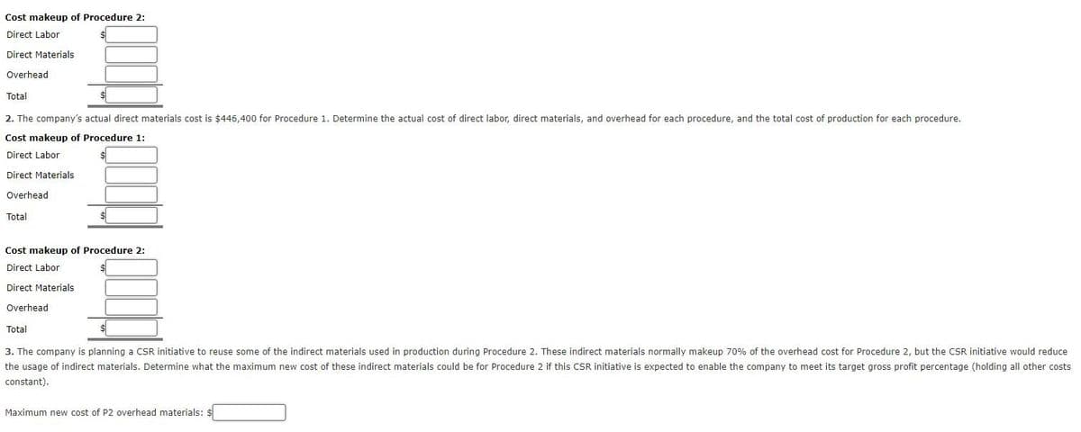 Cost makeup of Procedure 2:
Direct Labor
Direct Materials
Overhead
Total
2. The company's actual direct materials cost is $446,400 for Procedure 1. Determine the actual cost of direct labor, direct materials, and overhead for each procedure, and the total cost of production for each procedure.
Cost makeup of Procedure 1:
Direct Labor
Direct Materials
Overhead
Total
Cost makeup of Procedure 2:
Direct Labor
Direct Materials
Overhead
Total
3. The company is planning a CSR initiative to reuse some of the indirect materials used in production during Procedure 2. These indirect materials normally makeup 70% of the overhead cost for Procedure 2, but the CSR initiative would reduce
the usage of indirect materials. Determine what the maximum new cost of these indirect materials could be for Procedure 2 if this CSR initiative is expected to enable the company to meet its target gross profit percentage (holding all other costs
constant).
Maximum new cost of P2 overhead materials: $