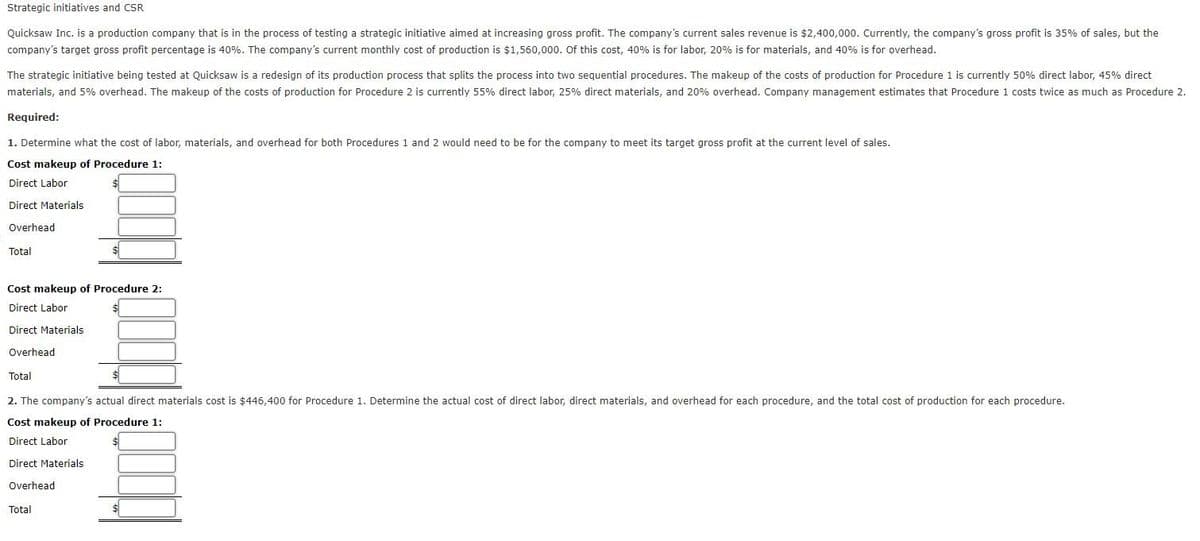 Strategic initiatives and CSR
Quicksaw Inc. is a production company that is in the process of testing a strategic initiative aimed at increasing gross profit. The company's current sales revenue is $2,400,000. Currently, the company's gross profit is 35% of sales, but the
company's target gross profit percentage is 40%. The company's current monthly cost of production is $1,560,000. Of this cost, 40% is for labor, 20% is for materials, and 40% is for overhead.
The strategic initiative being tested at Quicksaw is a redesign of its production process that splits the process into two sequential procedures. The makeup of the costs of production for Procedure 1 is currently 50% direct labor, 45% direct
materials, and 5% overhead. The makeup of the costs of production for Procedure 2 is currently 55% direct labor, 25% direct materials, and 20% overhead. Company management estimates that Procedure 1 costs twice as much as Procedure 2.
Required:
1. Determine what the cost of labor, materials, and overhead for both Procedures 1 and 2 would need to be for the company to meet its target gross profit at the current level of sales.
Cost makeup of Procedure 1:
Direct Labor
Direct Materials
Overhead
Total
Cost makeup of Procedure 2:
Direct Labor
Direct Materials
Overhead
Total
2. The company's actual direct materials cost is $446,400 for Procedure 1. Determine the actual cost of direct labor, direct materials, and overhead for each procedure, and the total cost of production for each procedure.
Cost makeup of Procedure 1:
Direct Labor
Direct Materials
Overhead
Total
$