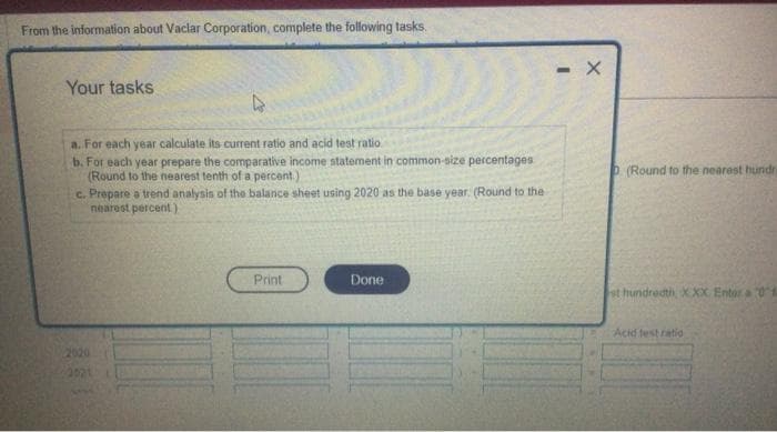 From the information about Vaclar Corporation, complete the following tasks.
Your tasks
a. For each year calculate its current ratio and acid test ratio.
b. For each year prepare the comparative income statement in common-size percentages
(Round to the nearest tenth of a percent)
c. Prepare a trend analysis of the balance sheet using 2020 as the base year. (Round to the
nearest percent)
2020
Print
Done
- X
P (Round to the nearest hundra
st hundredth XXX Entor a 04
Acid test ratio