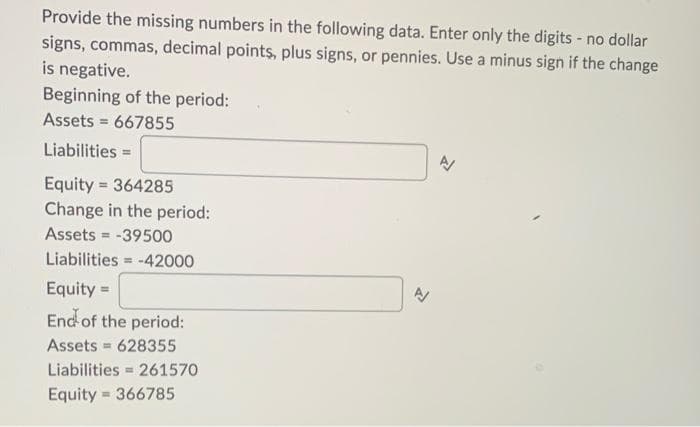 Provide the missing numbers in the following data. Enter only the digits - no dollar
signs, commas, decimal points, plus signs, or pennies. Use a minus sign if the change
is negative.
Beginning of the period:
Assets 667855
Liabilities =
Equity 364285
Change in the period:
Assets
= -39500
Liabilities=-42000
Equity =
End of the period:
Assets = 628355
Liabilities 261570
Equity 366785
=
=
=
A
신