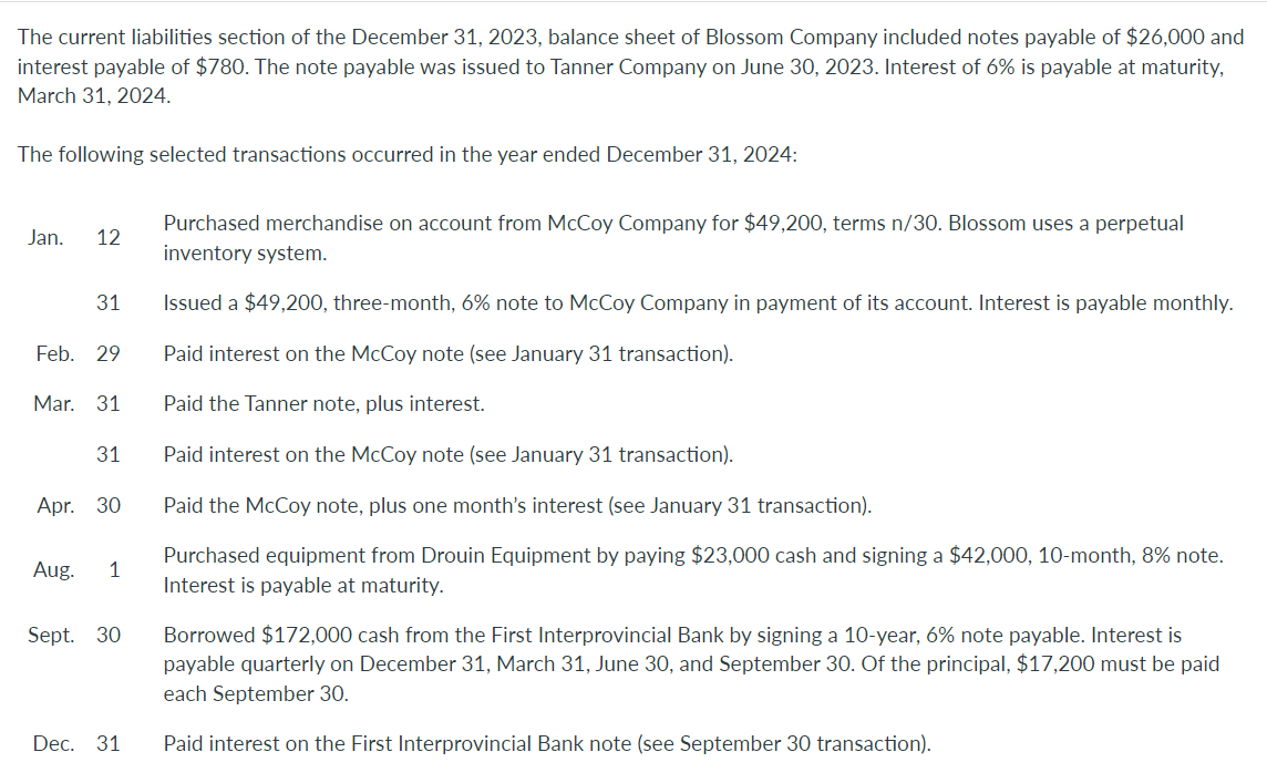 The current liabilities section of the December 31, 2023, balance sheet of Blossom Company included notes payable of $26,000 and
interest payable of $780. The note payable was issued to Tanner Company on June 30, 2023. Interest of 6% is payable at maturity,
March 31, 2024.
The following selected transactions occurred in the year ended December 31, 2024:
Jan. 12
31
Feb. 29
Mar. 31
31
Apr. 30
Aug. 1
Sept. 30
Dec. 31
Purchased merchandise on account from McCoy Company for $49,200, terms n/30. Blossom uses a perpetual
inventory system.
Issued a $49,200, three-month, 6% note to McCoy Company in payment of its account. Interest is payable monthly.
Paid interest on the McCoy note (see January 31 transaction).
Paid the Tanner note, plus interest.
Paid interest on the McCoy note (see January 31 transaction).
Paid the McCoy note, plus one month's interest (see January 31 transaction).
Purchased equipment from Drouin Equipment by paying $23,000 cash and signing a $42,000, 10-month, 8% note.
Interest is payable at maturity.
Borrowed $172,000 cash from the First Interprovincial Bank by signing a 10-year, 6% note payable. Interest is
payable quarterly on December 31, March 31, June 30, and September 30. Of the principal, $17,200 must be paid
each September 30.
Paid interest on the First Interprovincial Bank note (see September 30 transaction).