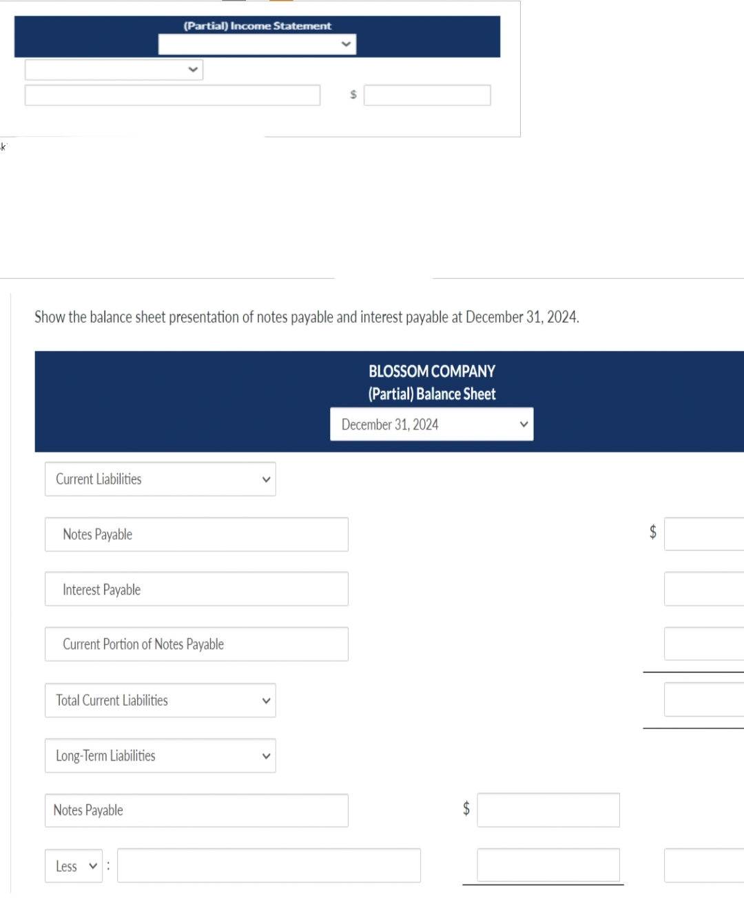 -k
Show the balance sheet presentation of notes payable and interest payable at December 31, 2024.
Current Liabilities
Notes Payable
Interest Payable
Current Portion of Notes Payable
Total Current Liabilities
Long-Term Liabilities
(Partial) Income Statement
Notes Payable
Less :
BLOSSOM COMPANY
(Partial) Balance Sheet
December 31, 2024
$
LA
V
$