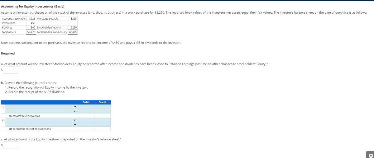 Accounting for Equity Investments (Basic)
Assume an investor purchases all of the stock of the investee (and, thus, its business) in a stock purchase for $2,250. The reported book values of the investee's net assets equal their fair values. The investee's balance sheet on the date of purchase is as follows:
Accounts receivable $225 Mortgage payable
$225
Inventories
450
Building
Total assets
Now, assume, subsequent to the purchase, the investee reports net income of $450 and pays $135 in dividends to the investor.
Required
1800 Stockholders' equity
2250
$2,475 Total liabilities and equity $2,475
a. At what amount will the investee's Stockholders' Equity be reported after income and dividends have been closed to Retained Earnings (assume no other changes to Stockholders' Equity)?
$
b. Provide the following journal entries:
1. Record the recognition of Equity Income by the investor.
2. Record the receipt of the $135 dividend.
1.
2.
(to record equity income.)
(to record the receipt of dividends.)
V
Debit
Credit
c. At what amount is the Equity Investment reported on the investor's balance sheet?
$