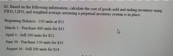 82. Based on the following information, calculate the cost of goods sold and ending inventory using
FIFO, LIFO, and weighted average assuming a perpetual inventory system is in place.
Beginning Balance - 250 units at $11
March 3-Purchase 400 units for $13
April 4-Sell 200 units for $22
June 30-Purchase 150 units for $14
August 16-Sell 300 units for $24
k