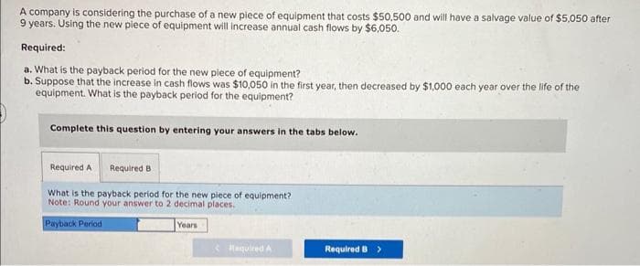 A company is considering the purchase of a new piece of equipment that costs $50,500 and will have a salvage value of $5,050 after
9 years. Using the new piece of equipment will increase annual cash flows by $6,050.
Required:
a. What is the payback period for the new piece of equipment?
b. Suppose that the increase in cash flows was $10,050 in the first year, then decreased by $1,000 each year over the life of the
equipment. What is the payback period for the equipment?
Complete this question by entering your answers in the tabs below.
Required A
Required B
What is the payback period for the new piece of equipment?
Note: Round your answer to 2 decimal places.
Payback Period
Years
Required A
Required B >