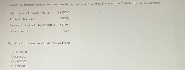 On April 15 of the current year, a fire destroyed the entire uninsured inventory of a retail store. The following data are available:
Sales, January 1 through April 15
Inventory, January 1
Purchases, January 1 through April 15
Markup on cost
O $104500.
O $54500.
$627000
109000
522500
The amount of the inventory loss is estimated to be
O $109000.
O $130800.
20%