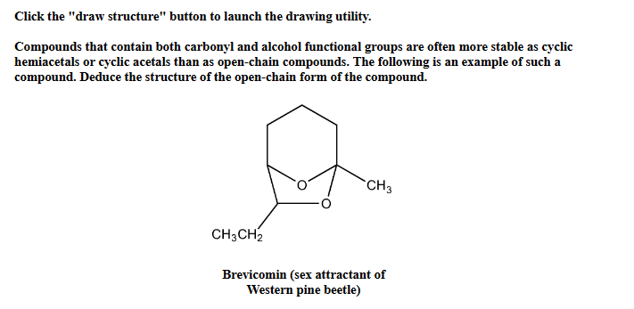 Click the "draw structure" button to launch the drawing utility.
Compounds that contain both carbonyl and alcohol functional groups are often more stable as cyclic
hemiacetals or cyclic acetals than as open-chain compounds. The following is an example of such a
compound. Deduce the structure of the open-chain form of the compound.
CH3CH2
CH3
Brevicomin (sex attractant of
Western pine beetle)